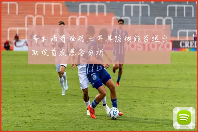 普利西奇面对土耳其防线能否送出助攻首发悬念分析