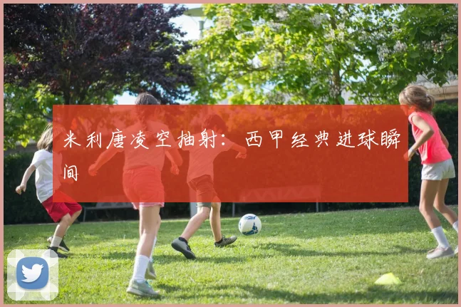 米利唐凌空抽射：西甲经典进球瞬间