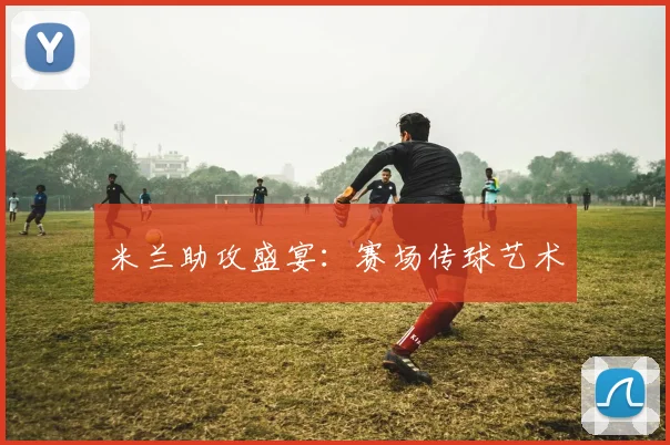 米兰助攻盛宴：赛场传球艺术