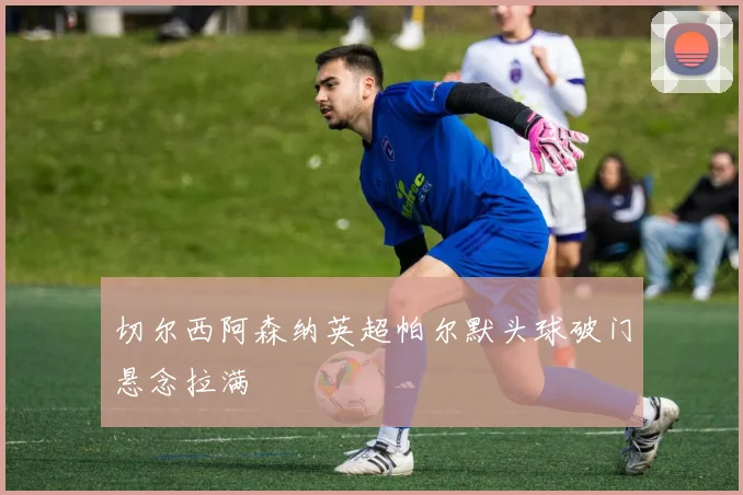 切尔西阿森纳英超帕尔默头球破门悬念拉满