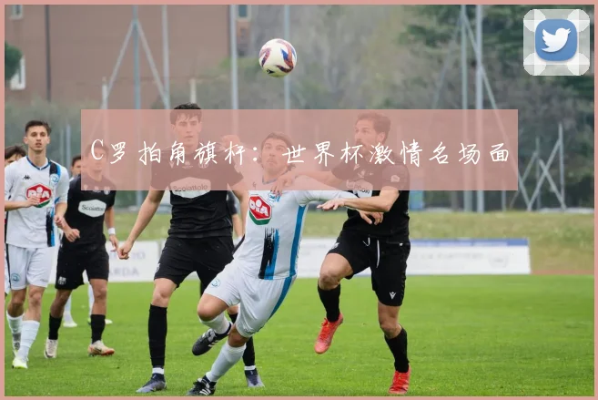 C罗拍角旗杆：世界杯激情名场面