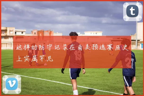 这样的防守记录在南美预选赛历史上实属罕见