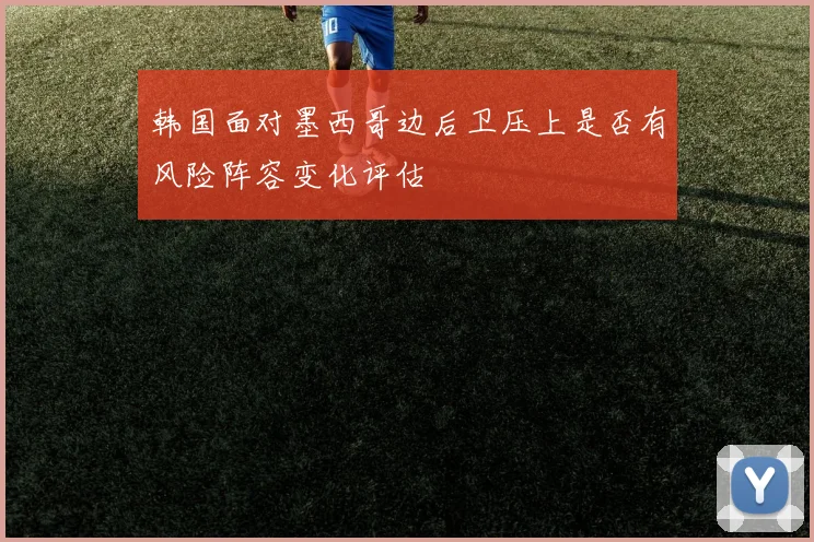 韩国面对墨西哥边后卫压上是否有风险阵容变化评估