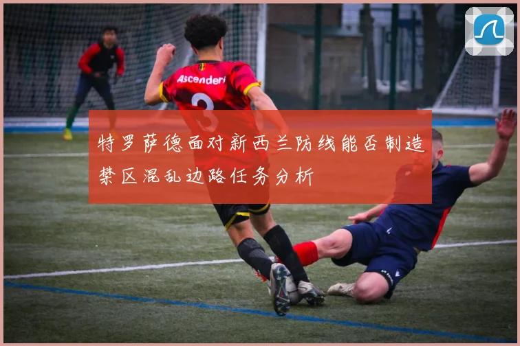 特罗萨德面对新西兰防线能否制造禁区混乱边路任务分析