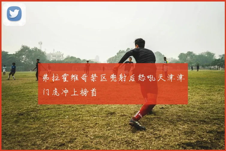 弗拉霍维奇禁区兜射后怒吼天津津门虎冲上榜首
