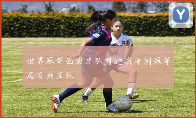 世界冠军西班牙队将迎战非洲冠军尼日利亚队