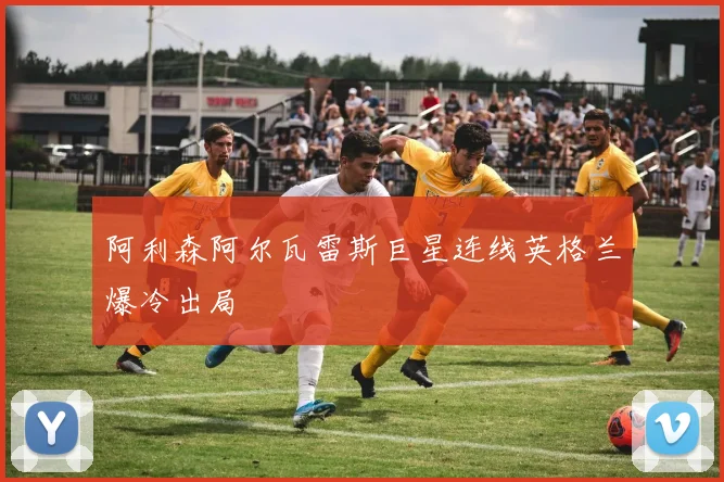 阿利森阿尔瓦雷斯巨星连线英格兰爆冷出局