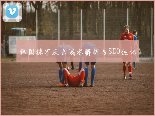 韩国稳守反击战术解析与SEO优化
