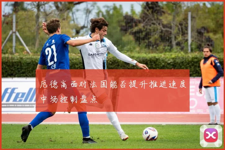 厄德高面对法国能否提升推进速度中场控制盘点