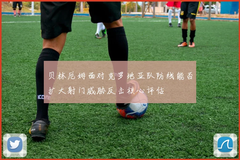 贝林厄姆面对克罗地亚队防线能否扩大射门威胁反击核心评估
