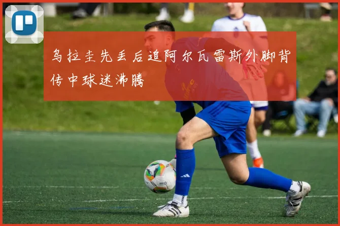 乌拉圭先丢后追阿尔瓦雷斯外脚背传中球迷沸腾