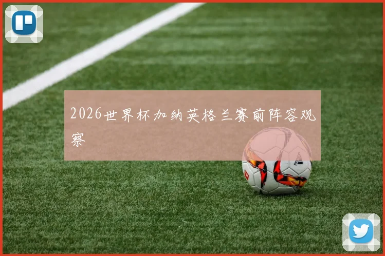 2026世界杯加纳英格兰赛前阵容观察