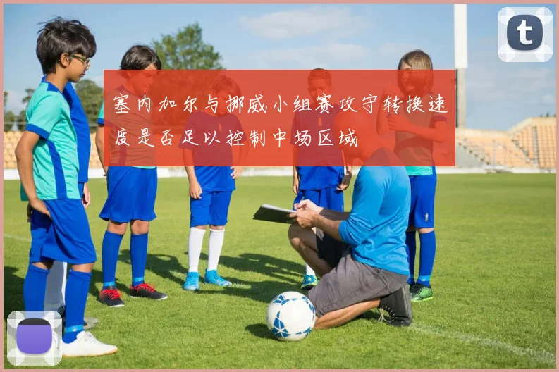 塞内加尔与挪威小组赛攻守转换速度是否足以控制中场区域