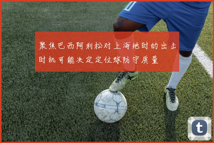 聚焦巴西阿利松对上海地时的出击时机可能决定定位球防守质量
