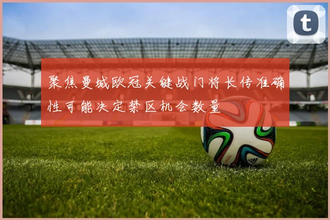 聚焦曼城欧冠关键战门将长传准确性可能决定禁区机会数量