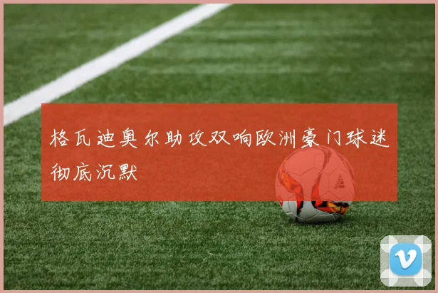 格瓦迪奥尔助攻双响欧洲豪门球迷彻底沉默