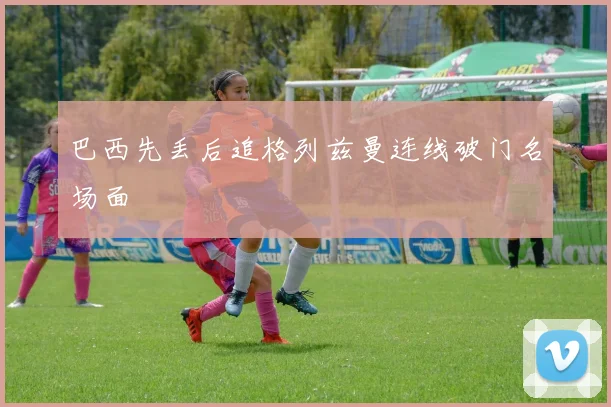 巴西先丢后追格列兹曼连线破门名场面