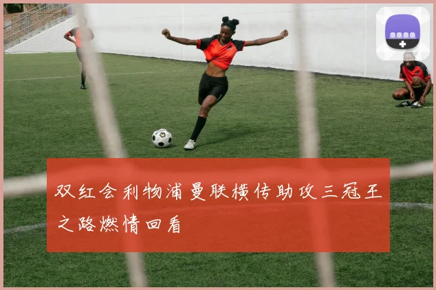 双红会利物浦曼联横传助攻三冠王之路燃情回看