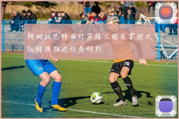 阿姆拉巴特面对苏格兰能否掌控攻防转换推进任务研判