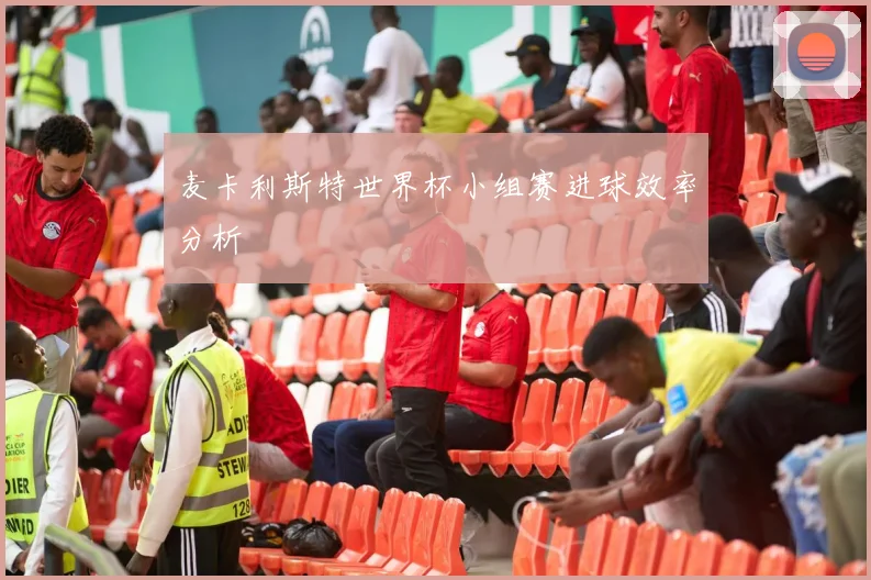 麦卡利斯特世界杯小组赛进球效率分析