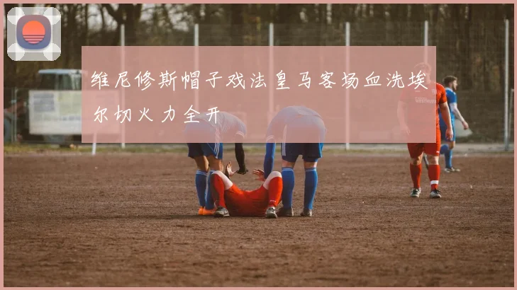 维尼修斯帽子戏法皇马客场血洗埃尔切火力全开