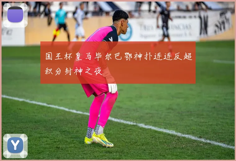 国王杯皇马毕尔巴鄂神扑连连反超积分封神之夜