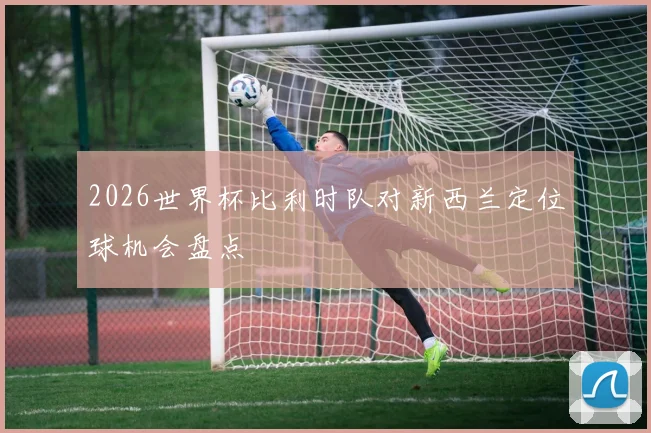 2026世界杯比利时队对新西兰定位球机会盘点