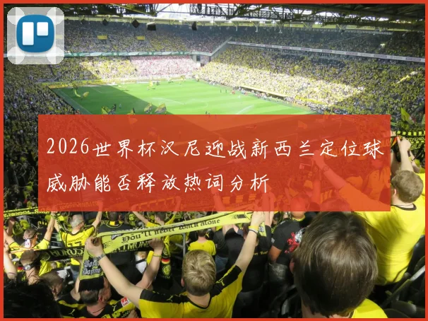 2026世界杯汉尼迎战新西兰定位球威胁能否释放热词分析