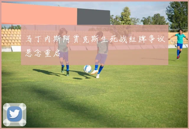 马丁内斯阿贾克斯生死战红牌争议悬念重启
