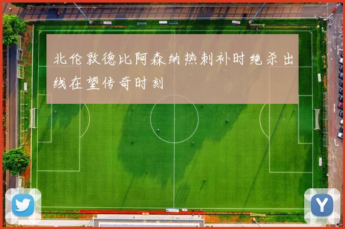 北伦敦德比阿森纳热刺补时绝杀出线在望传奇时刻