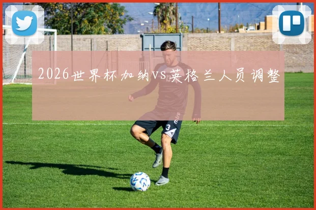2026世界杯加纳vs英格兰人员调整