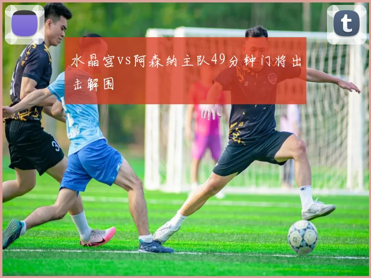 水晶宫vs阿森纳主队49分钟门将出击解围