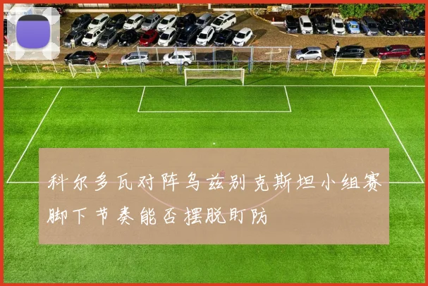 科尔多瓦对阵乌兹别克斯坦小组赛脚下节奏能否摆脱盯防