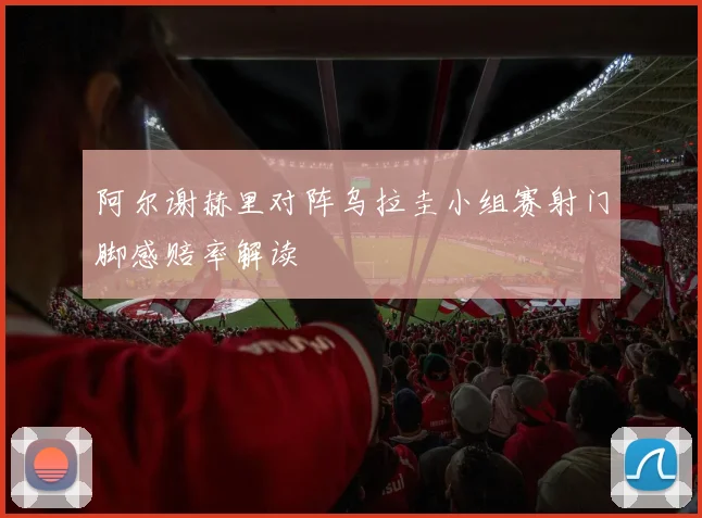 阿尔谢赫里对阵乌拉圭小组赛射门脚感赔率解读