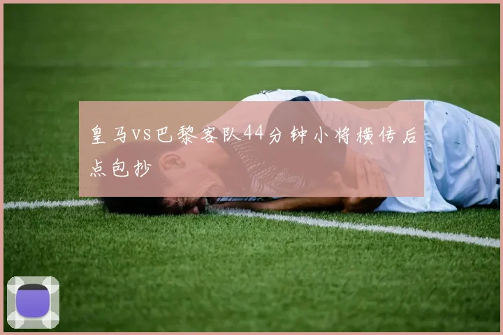 皇马vs巴黎客队44分钟小将横传后点包抄