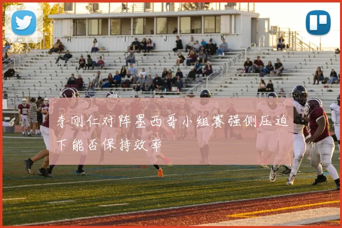 李刚仁对阵墨西哥小组赛强侧压迫下能否保持效率