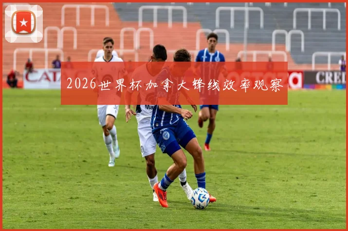 2026世界杯加拿大锋线效率观察