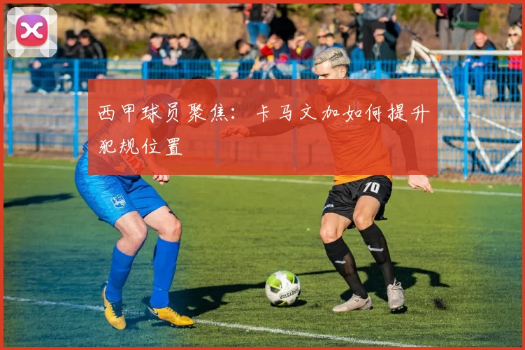 西甲球员聚焦：卡马文加如何提升犯规位置