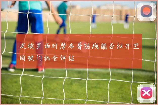 皮埃罗面对摩洛哥防线能否拉开空间破门机会评估