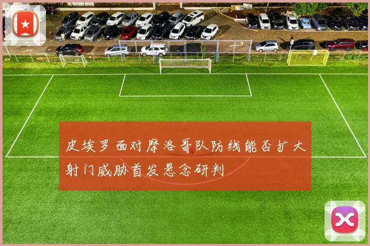 皮埃罗面对摩洛哥队防线能否扩大射门威胁首发悬念研判