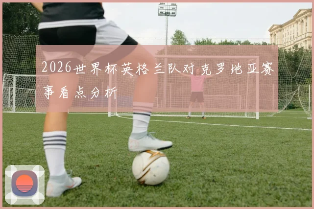 2026世界杯英格兰队对克罗地亚赛事看点分析