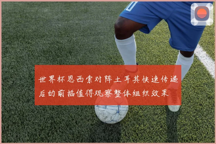 世界杯恩西索对阵土耳其快速传递后的前插值得观察整体组织效果
