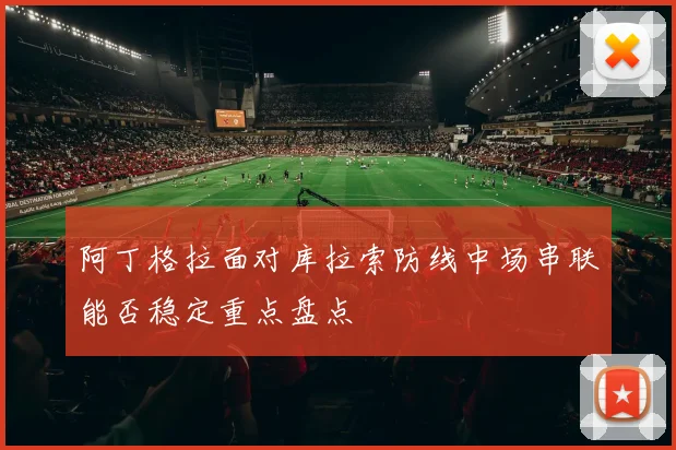 阿丁格拉面对库拉索防线中场串联能否稳定重点盘点