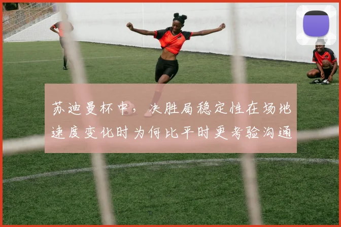 苏迪曼杯中，决胜局稳定性在场地速度变化时为何比平时更考验沟通