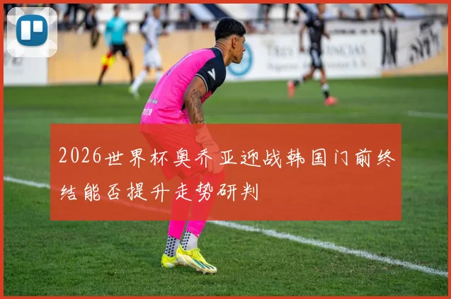 2026世界杯奥乔亚迎战韩国门前终结能否提升走势研判