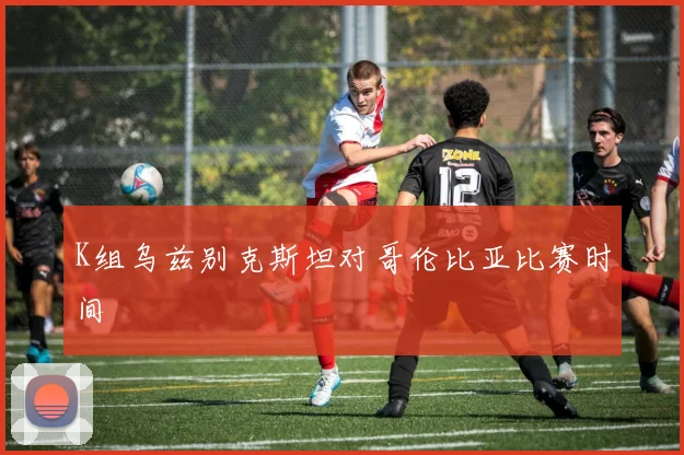 K组乌兹别克斯坦对哥伦比亚比赛时间