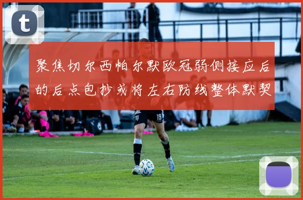 聚焦切尔西帕尔默欧冠弱侧接应后的后点包抄或将左右防线整体默契