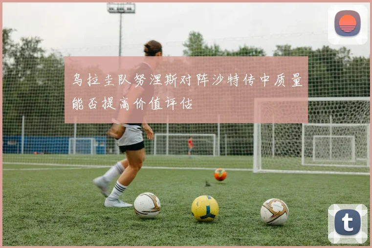 乌拉圭队努涅斯对阵沙特传中质量能否提高价值评估