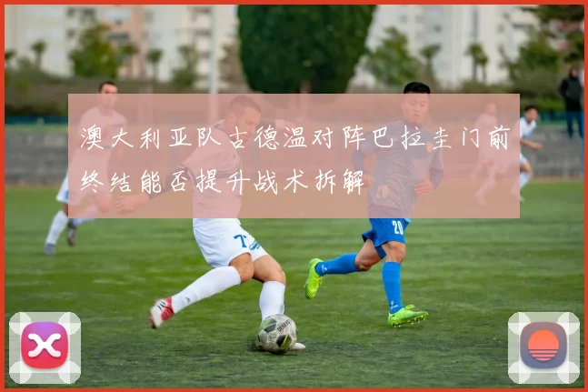 澳大利亚队古德温对阵巴拉圭门前终结能否提升战术拆解