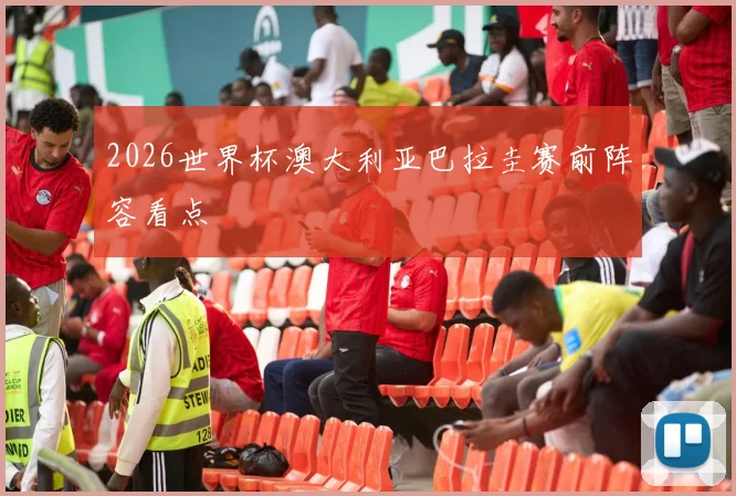 2026世界杯澳大利亚巴拉圭赛前阵容看点